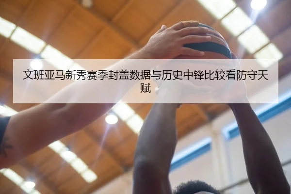 文班亚马新秀赛季封盖数据与历史中锋比较看防守天赋