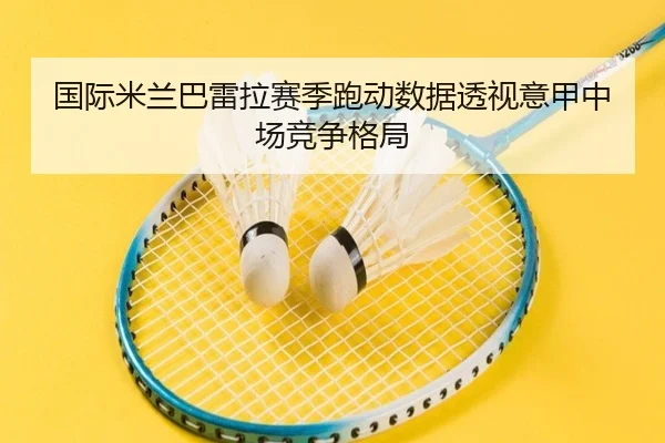 国际米兰巴雷拉赛季跑动数据透视意甲中场竞争格局