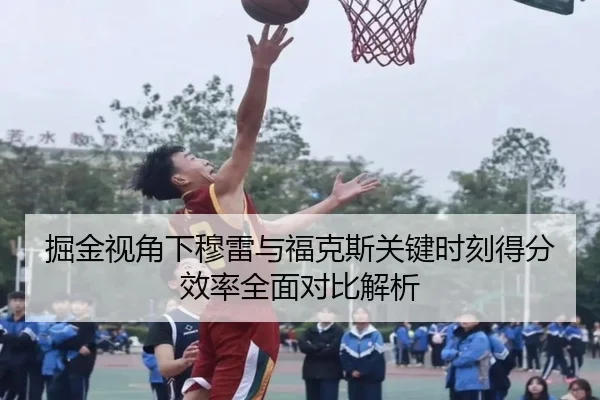 掘金视角下穆雷与福克斯关键时刻得分效率全面对比解析