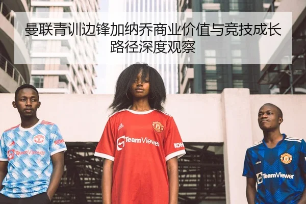 曼联青训边锋加纳乔商业价值与竞技成长路径深度观察